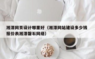 和县湘潭网页设计哪里好（湘潭网站建设多少钱 报价表湘潭磐石网络）