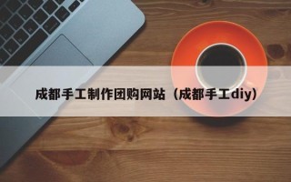 和县成都手工制作团购网站（成都手工diy）