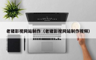 和县老猪影视网站制作（老猪影视网站制作视频）
