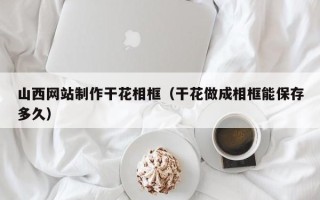 和县山西网站制作干花相框（干花做成相框能保存多久）